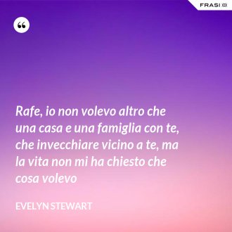 Rafe, io non volevo altro che una casa e una famiglia con te, che invecchiare vicino a te, ma la vita non mi ha chiesto che cosa volevo - Evelyn Stewart