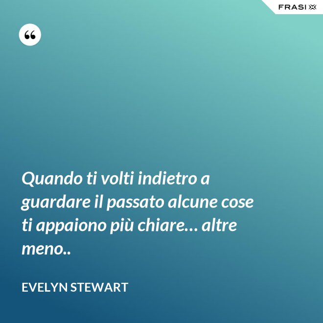 Quando ti volti indietro a guardare il passato alcune cose ti appaiono più chiare… altre meno.. - Evelyn Stewart