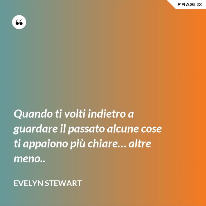Quando ti volti indietro a guardare il passato alcune cose ti appaiono più chiare… altre meno.. - Evelyn Stewart