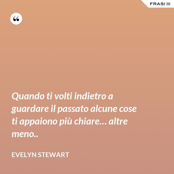 Quando ti volti indietro a guardare il passato alcune cose ti appaiono più chiare… altre meno.. - Evelyn Stewart