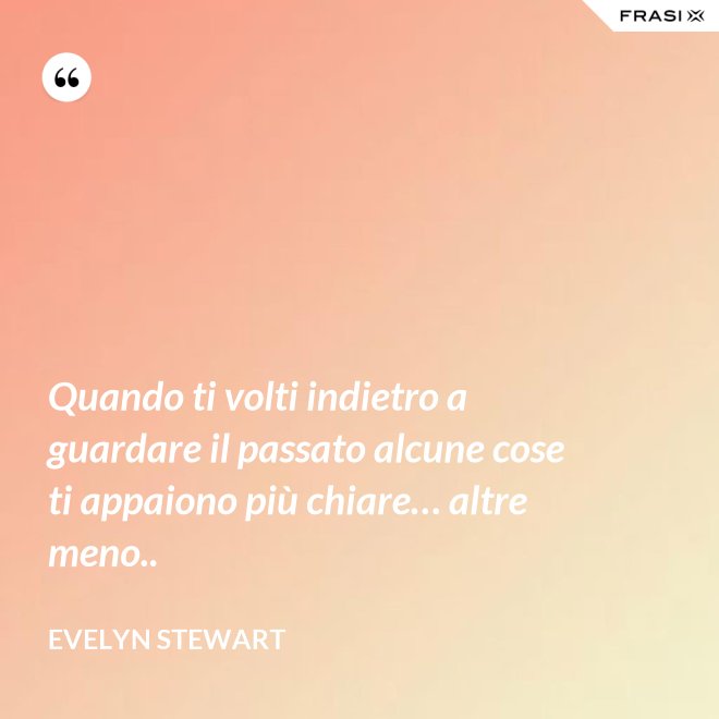 Quando ti volti indietro a guardare il passato alcune cose ti appaiono più chiare… altre meno.. - Evelyn Stewart