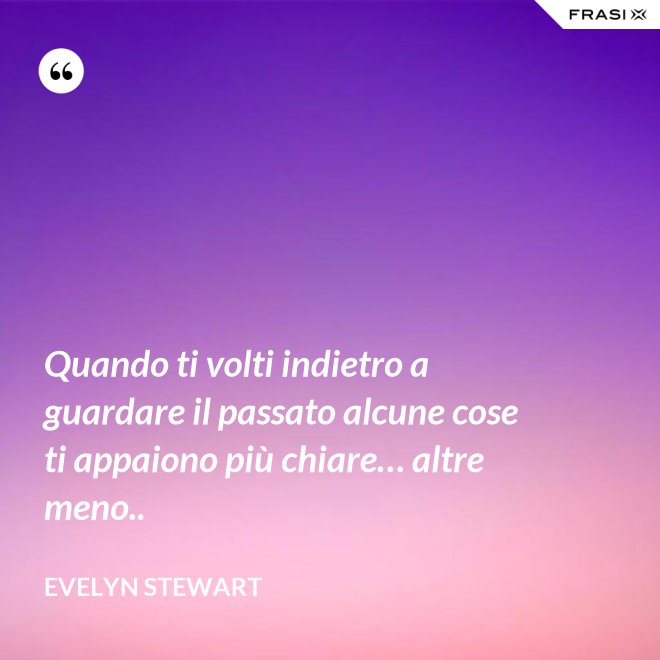 Quando ti volti indietro a guardare il passato alcune cose ti appaiono più chiare… altre meno.. - Evelyn Stewart