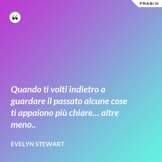 Quando ti volti indietro a guardare il passato alcune cose ti appaiono più chiare… altre meno.. - Evelyn Stewart