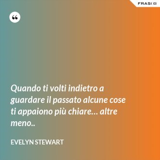 Quando ti volti indietro a guardare il passato alcune cose ti appaiono più chiare… altre meno.. - Evelyn Stewart
