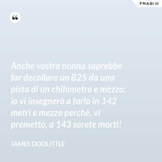 Anche vostra nonna saprebbe far decollare un B25 da una pista di un chilometro e mezzo; io vi insegnerò a farlo in 142 metri e mezzo perchè, vi premetto, a 143 sarete morti! - James Doolittle