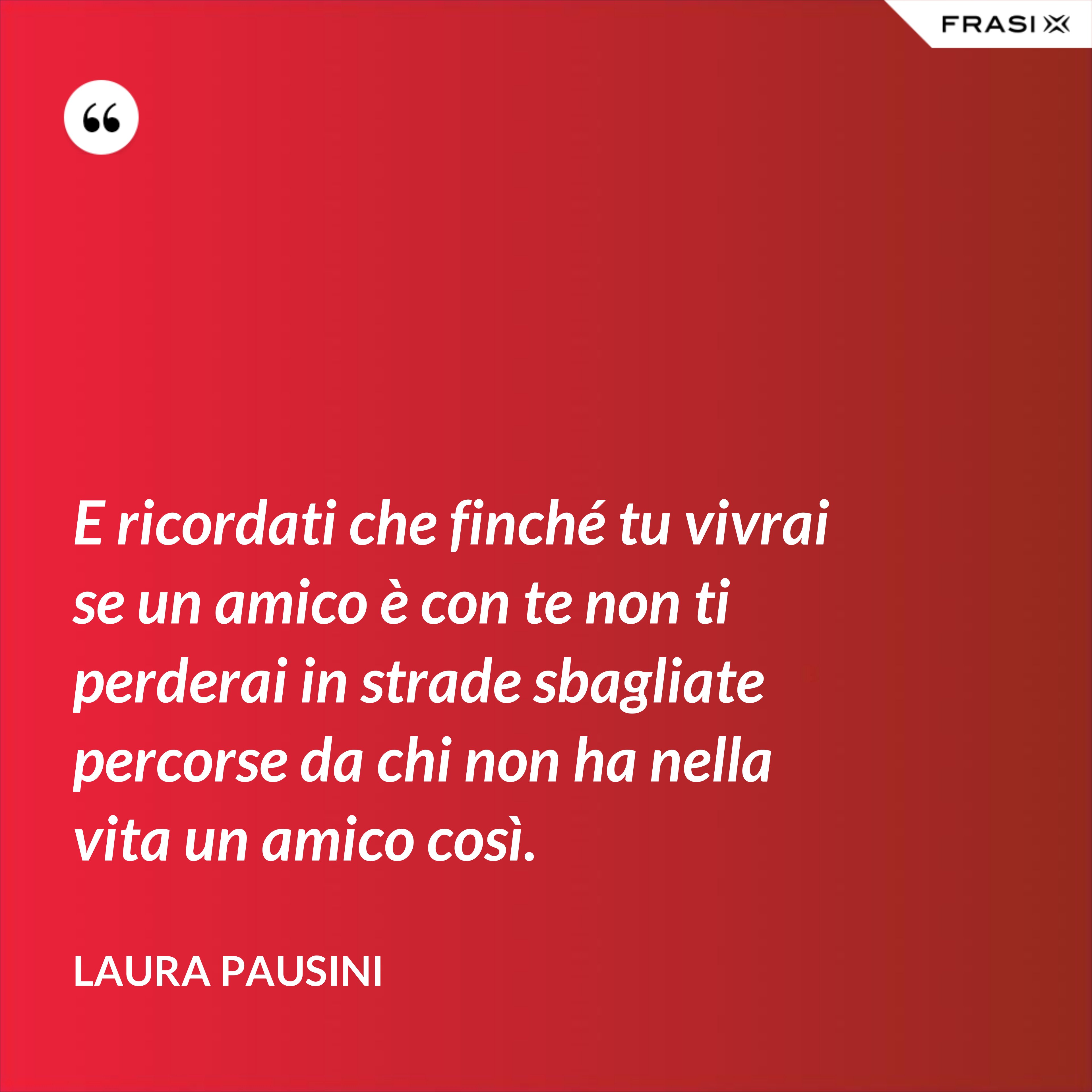 E ricordati che finché tu vivrai se un amico è con te non ti perderai in strade sbagliate percorse da chi non ha nella vita un amico così. - Laura Pausini