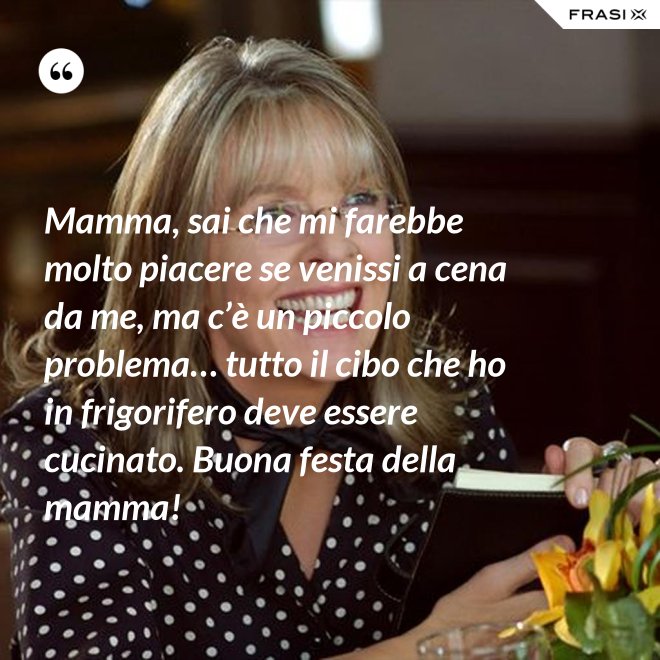 Mamma, sai che mi farebbe molto piacere se venissi a cena da me, ma c’è un piccolo problema… tutto il cibo che ho in frigorifero deve essere cucinato. Buona festa della mamma! - Anonimo