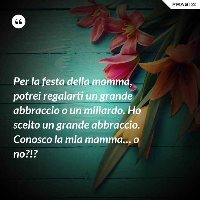 Per la festa della mamma, potrei regalarti un grande abbraccio o un miliardo. Ho scelto un grande abbraccio. Conosco la mia mamma… o no?!? - Anonimo