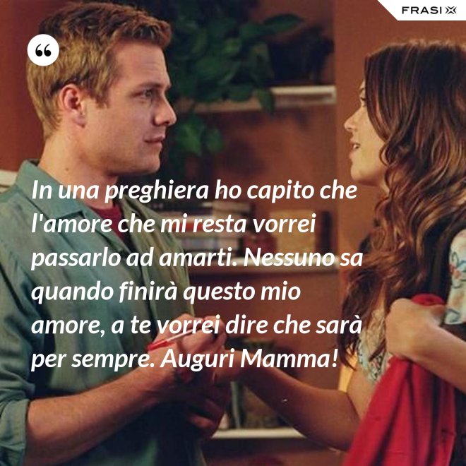 In una preghiera ho capito che l'amore che mi resta vorrei passarlo ad amarti. Nessuno sa quando finirà questo mio amore, a te vorrei dire che sarà per sempre. Auguri Mamma! - Anonimo