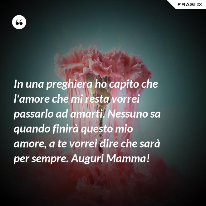 In una preghiera ho capito che l'amore che mi resta vorrei passarlo ad amarti. Nessuno sa quando finirà questo mio amore, a te vorrei dire che sarà per sempre. Auguri Mamma! - Anonimo