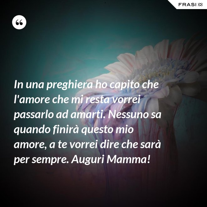In una preghiera ho capito che l'amore che mi resta vorrei passarlo ad amarti. Nessuno sa quando finirà questo mio amore, a te vorrei dire che sarà per sempre. Auguri Mamma! - Anonimo
