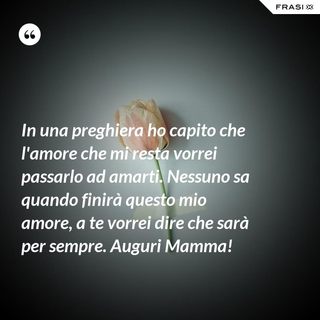 In una preghiera ho capito che l'amore che mi resta vorrei passarlo ad amarti. Nessuno sa quando finirà questo mio amore, a te vorrei dire che sarà per sempre. Auguri Mamma! - Anonimo