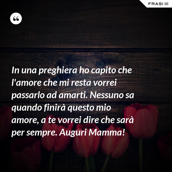 In una preghiera ho capito che l'amore che mi resta vorrei passarlo ad amarti. Nessuno sa quando finirà questo mio amore, a te vorrei dire che sarà per sempre. Auguri Mamma! - Anonimo
