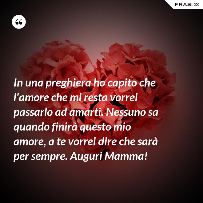 In una preghiera ho capito che l'amore che mi resta vorrei passarlo ad amarti. Nessuno sa quando finirà questo mio amore, a te vorrei dire che sarà per sempre. Auguri Mamma! - Anonimo
