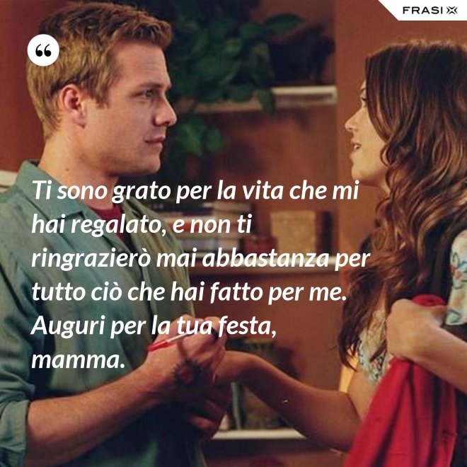 Ti sono grato per la vita che mi hai regalato, e non ti ringrazierò mai abbastanza per tutto ciò che hai fatto per me. Auguri per la tua festa, mamma. - Anonimo