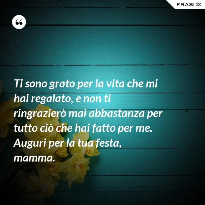 Ti sono grato per la vita che mi hai regalato, e non ti ringrazierò mai abbastanza per tutto ciò che hai fatto per me. Auguri per la tua festa, mamma. - Anonimo