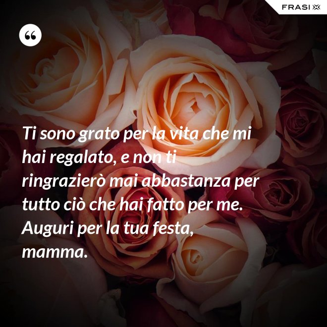 Ti sono grato per la vita che mi hai regalato, e non ti ringrazierò mai abbastanza per tutto ciò che hai fatto per me. Auguri per la tua festa, mamma. - Anonimo