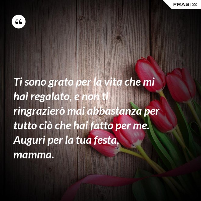Ti sono grato per la vita che mi hai regalato, e non ti ringrazierò mai abbastanza per tutto ciò che hai fatto per me. Auguri per la tua festa, mamma. - Anonimo