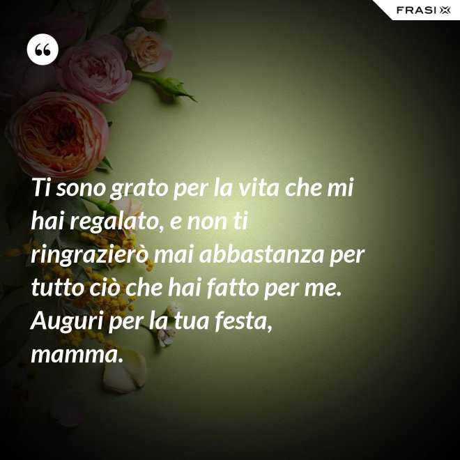 Ti sono grato per la vita che mi hai regalato, e non ti ringrazierò mai abbastanza per tutto ciò che hai fatto per me. Auguri per la tua festa, mamma. - Anonimo