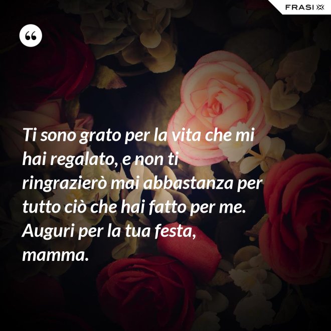 Ti sono grato per la vita che mi hai regalato, e non ti ringrazierò mai abbastanza per tutto ciò che hai fatto per me. Auguri per la tua festa, mamma. - Anonimo