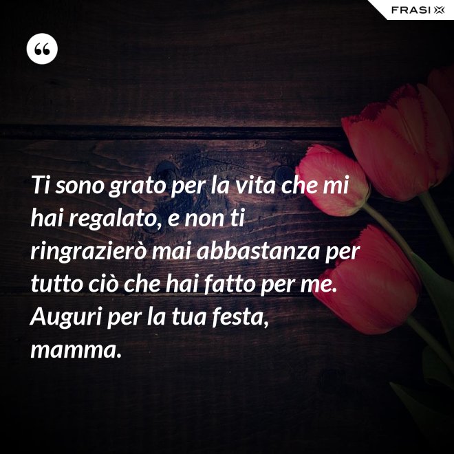 Ti sono grato per la vita che mi hai regalato, e non ti ringrazierò mai abbastanza per tutto ciò che hai fatto per me. Auguri per la tua festa, mamma. - Anonimo