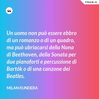 Un uomo non può essere ebbro di un romanzo o di un quadro, ma può ubriacarsi della Nona di Beethoven, della Sonata per due pianoforti e percussione di Bartók o di una canzone dei Beatles. - Milan Kundera