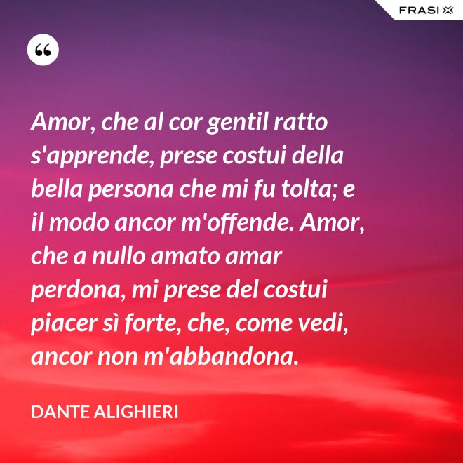 Amor, che al cor gentil ratto s'apprende, prese costui della bella persona che mi fu tolta; e il modo ancor m'offende. Amor, che a nullo amato amar perdona, mi prese del costui piacer sì forte, che, come vedi, ancor non m'abbandona. - Dante Alighieri
