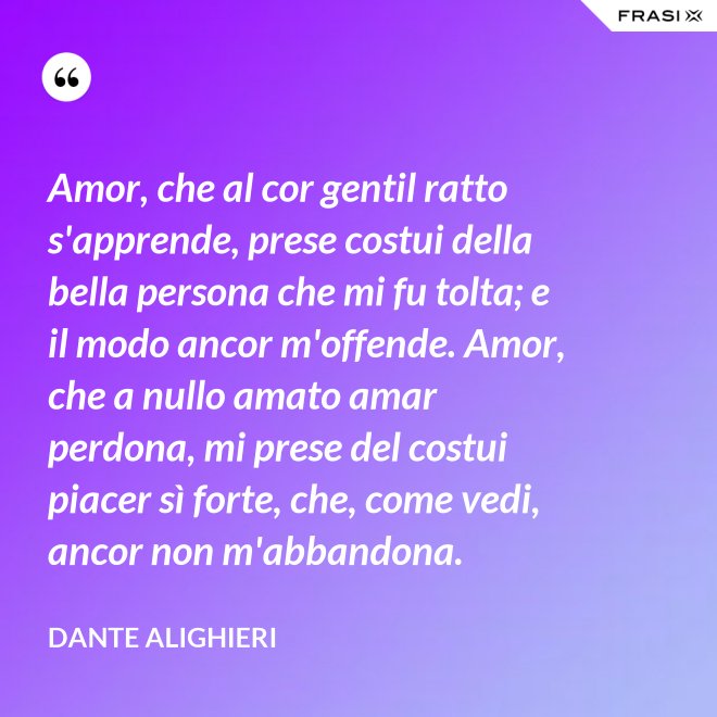 Amor, che al cor gentil ratto s'apprende, prese costui della bella persona che mi fu tolta; e il modo ancor m'offende. Amor, che a nullo amato amar perdona, mi prese del costui piacer sì forte, che, come vedi, ancor non m'abbandona. - Dante Alighieri
