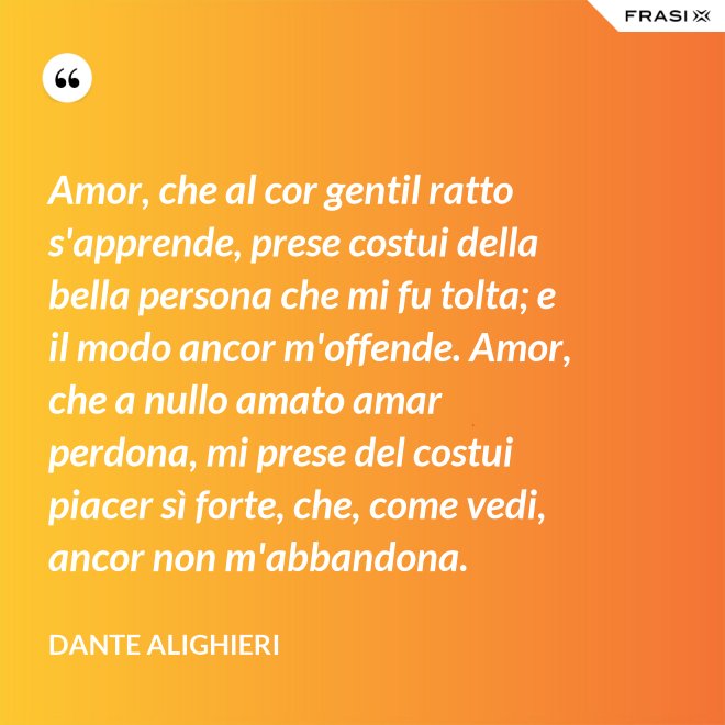 Amor, che al cor gentil ratto s'apprende, prese costui della bella persona che mi fu tolta; e il modo ancor m'offende. Amor, che a nullo amato amar perdona, mi prese del costui piacer sì forte, che, come vedi, ancor non m'abbandona. - Dante Alighieri