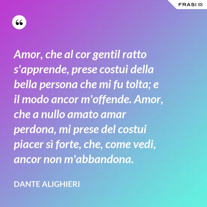 Amor, che al cor gentil ratto s'apprende, prese costui della bella persona che mi fu tolta; e il modo ancor m'offende. Amor, che a nullo amato amar perdona, mi prese del costui piacer sì forte, che, come vedi, ancor non m'abbandona. - Dante Alighieri
