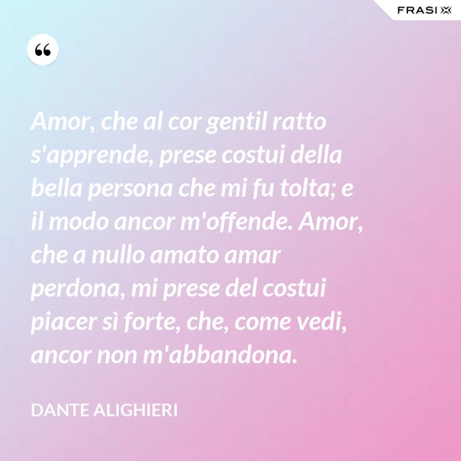 Amor, che al cor gentil ratto s'apprende, prese costui della bella persona che mi fu tolta; e il modo ancor m'offende. Amor, che a nullo amato amar perdona, mi prese del costui piacer sì forte, che, come vedi, ancor non m'abbandona. - Dante Alighieri
