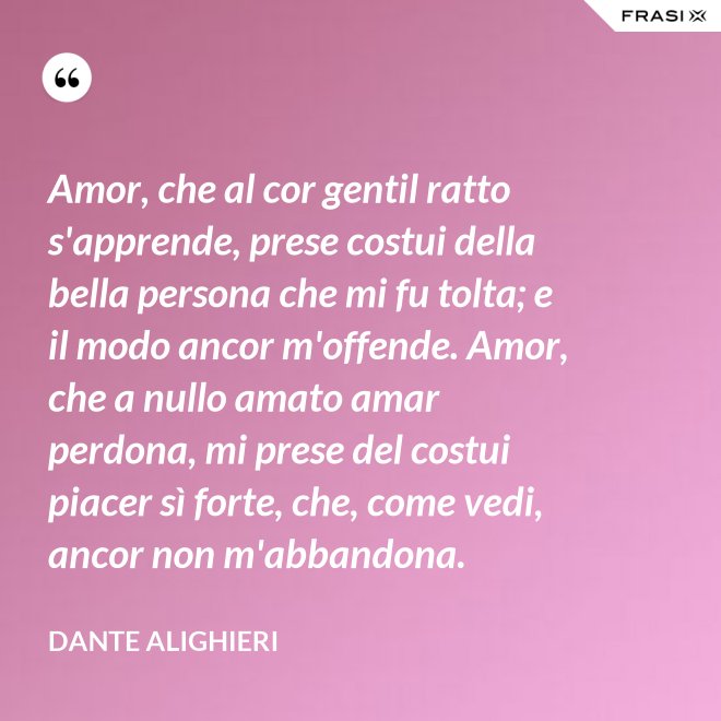 Amor, che al cor gentil ratto s'apprende, prese costui della bella persona che mi fu tolta; e il modo ancor m'offende. Amor, che a nullo amato amar perdona, mi prese del costui piacer sì forte, che, come vedi, ancor non m'abbandona. - Dante Alighieri