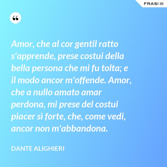 Amor, che al cor gentil ratto s'apprende, prese costui della bella persona che mi fu tolta; e il modo ancor m'offende. Amor, che a nullo amato amar perdona, mi prese del costui piacer sì forte, che, come vedi, ancor non m'abbandona. - Dante Alighieri