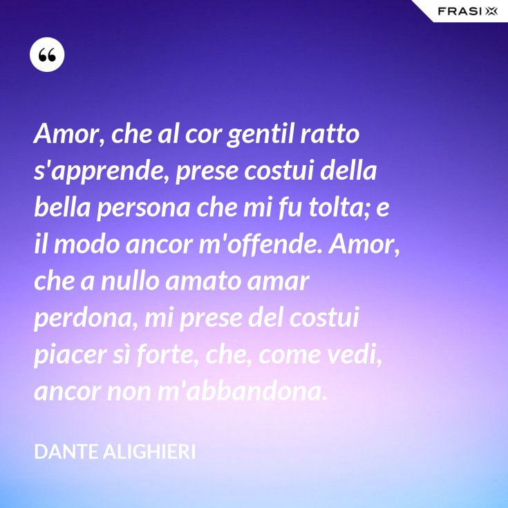 Amor, che al cor gentil ratto s'apprende, prese costui della bella persona che mi fu tolta; e il Amor, che al cor gentil ratto s'apprende, prese costui della bella persona che mi fu tolta; e il