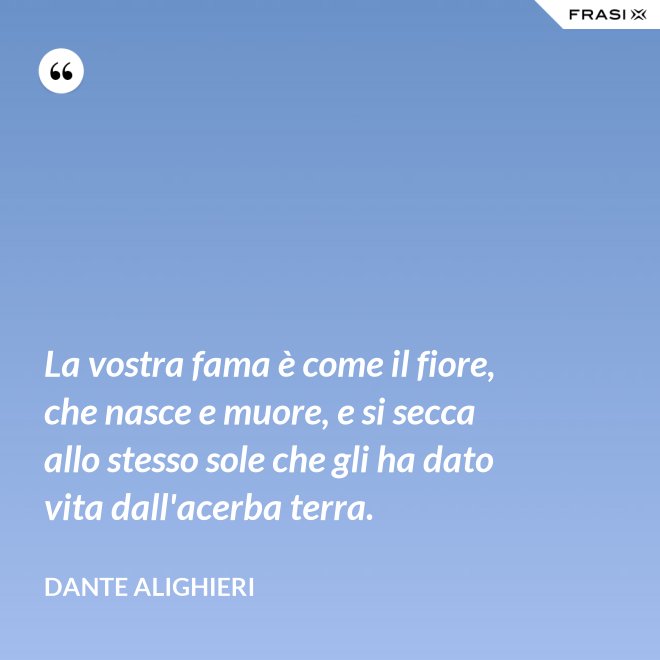 La vostra fama è come il fiore, che nasce e muore, e si secca allo stesso sole che gli ha dato vita dall'acerba terra. - Dante Alighieri