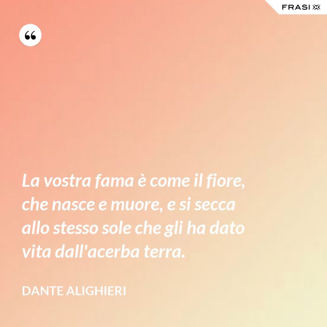La vostra fama è come il fiore, che nasce e muore, e si secca allo stesso sole che gli ha dato vita dall'acerba terra. - Dante Alighieri