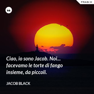 Ciao, io sono Jacob. Noi... facevamo le torte di fango insieme, da piccoli. - Jacob Black