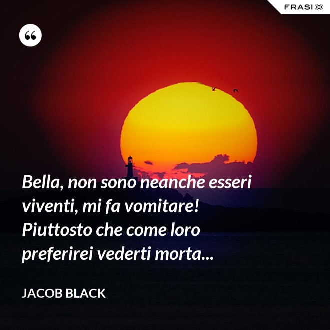 Bella, non sono neanche esseri viventi, mi fa vomitare! Piuttosto che come loro preferirei vederti morta... - Jacob Black