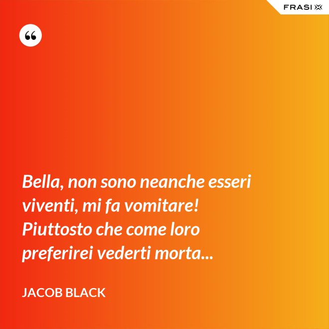 Bella, non sono neanche esseri viventi, mi fa vomitare! Piuttosto che come loro preferirei vederti morta... - Jacob Black
