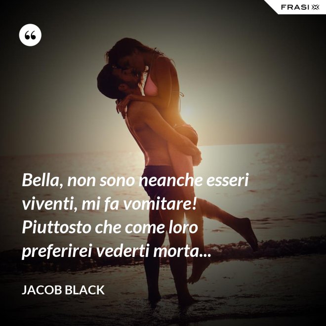 Bella, non sono neanche esseri viventi, mi fa vomitare! Piuttosto che come loro preferirei vederti morta... - Jacob Black