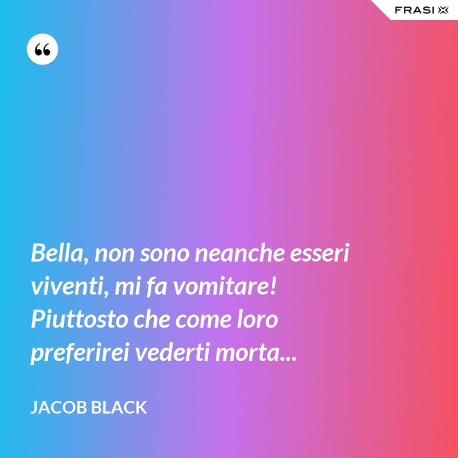 Bella, non sono neanche esseri viventi, mi fa vomitare! Piuttosto che come loro preferirei vederti morta... - Jacob Black