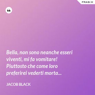 Bella, non sono neanche esseri viventi, mi fa vomitare! Piuttosto che come loro preferirei vederti morta... - Jacob Black
