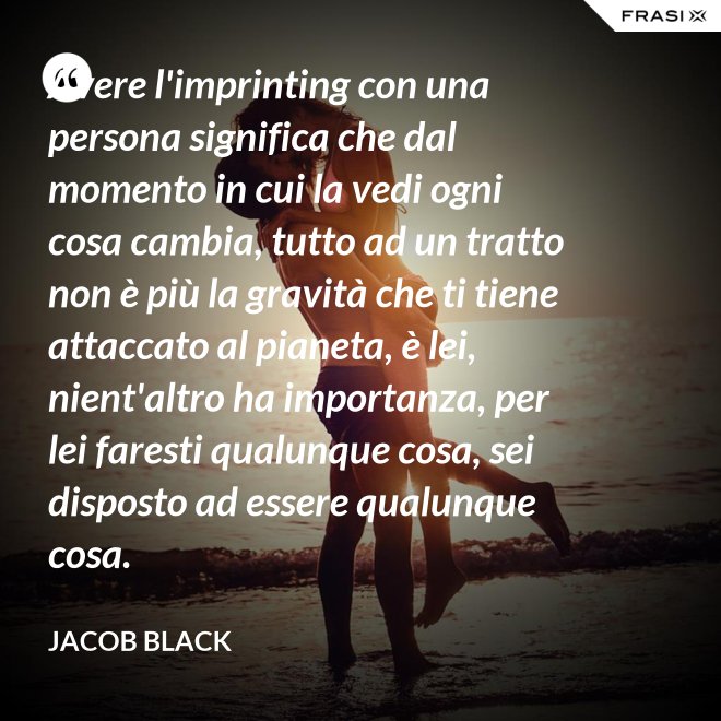 Avere l'imprinting con una persona significa che dal momento in cui la vedi ogni cosa cambia, tutto ad un tratto non è più la gravità che ti tiene attaccato al pianeta, è lei, nient'altro ha importanza, per lei faresti qualunque cosa, sei disposto ad essere qualunque cosa. - Jacob Black