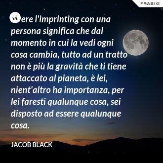 Avere l'imprinting con una persona significa che dal momento in cui la vedi ogni cosa cambia, tutto ad un tratto non è più la gravità che ti tiene attaccato al pianeta, è lei, nient'altro ha importanza, per lei faresti qualunque cosa, sei disposto ad essere qualunque cosa. - Jacob Black