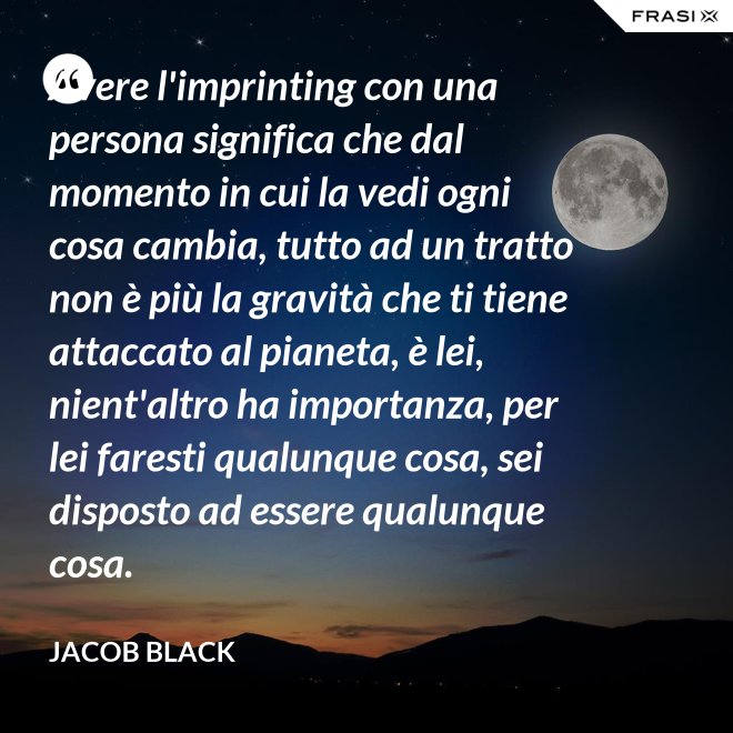 Avere l'imprinting con una persona significa che dal momento in cui la vedi ogni cosa cambia, tutto ad un tratto non è più la gravità che ti tiene attaccato al pianeta, è lei, nient'altro ha importanza, per lei faresti qualunque cosa, sei disposto ad essere qualunque cosa. - Jacob Black
