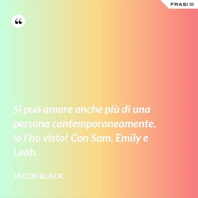 Si può amare anche più di una persona contemporaneamente, io l'ho visto! Con Sam, Emily e Leah. - Jacob Black