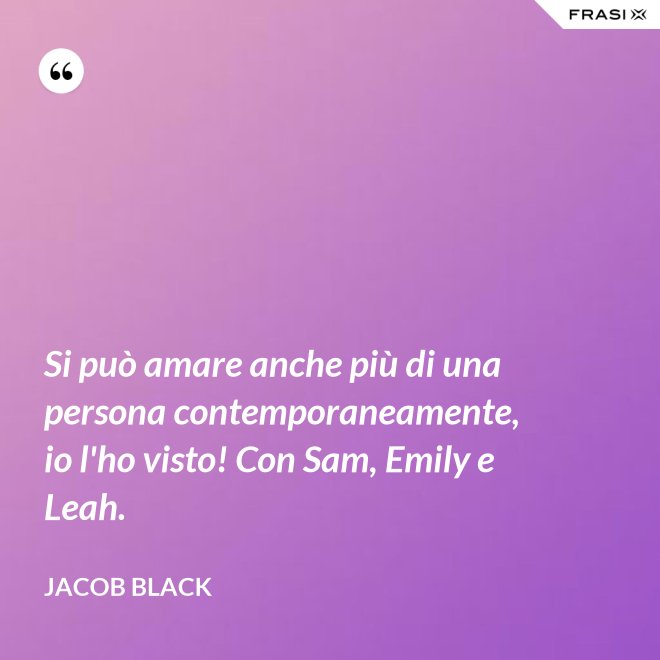 Si può amare anche più di una persona contemporaneamente, io l'ho visto! Con Sam, Emily e Leah. - Jacob Black