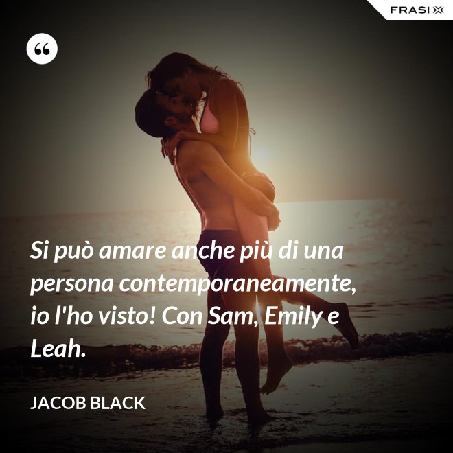 Si può amare anche più di una persona contemporaneamente, io l'ho visto! Con Sam, Emily e Leah. - Jacob Black