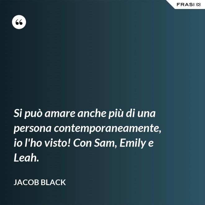 Si può amare anche più di una persona contemporaneamente, io l'ho visto! Con Sam, Emily e Leah. - Jacob Black