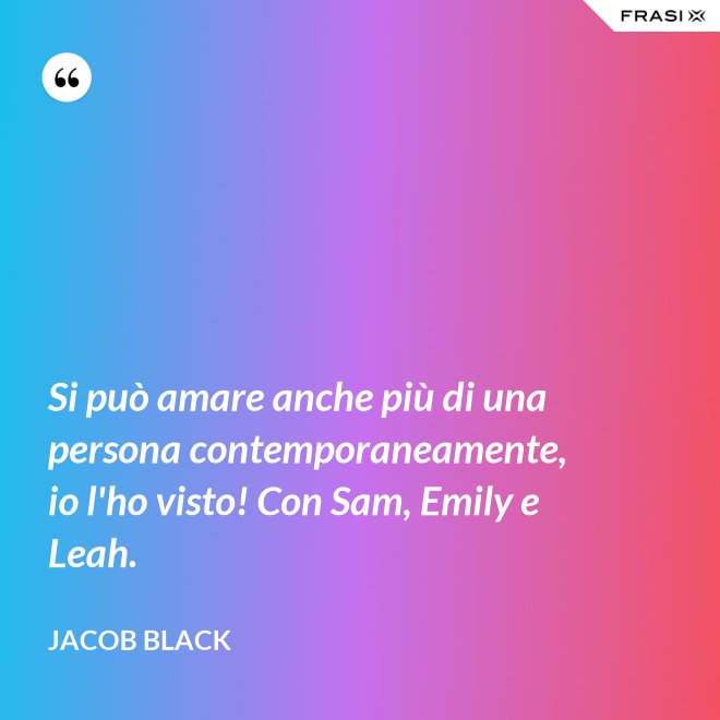 Si può amare anche più di una persona contemporaneamente, io l'ho visto! Con Sam, Emily e Leah. - Jacob Black